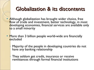 Globalization & its discontents Although globalization has brought wider choice, free flow of trade and investment, better technology, in most developing economies, financial services are available only to a small minority More than 3 billion people world-wide are financially excluded Majority of the people in developing countries do not have any banking relationship They seldom get credit, insurance or receive remittances through formal financial institutions 