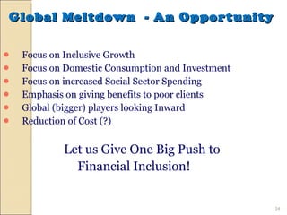 Global Meltdown  - An Opportunity  Focus on Inclusive Growth Focus on Domestic Consumption and Investment Focus on increased Social Sector Spending Emphasis on giving benefits to poor clients Global (bigger) players looking Inward Reduction of Cost (?) Let us Give One Big Push to  Financial Inclusion! 
