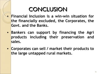 CONCLUSION  Financial Inclusion is a win-win situation for the financially excluded, the Corporates, the Govt. and the Banks. Bankers can support by financing the Agri products including their preservation and sales. Corporates can sell / market their products to the large untapped rural markets.  