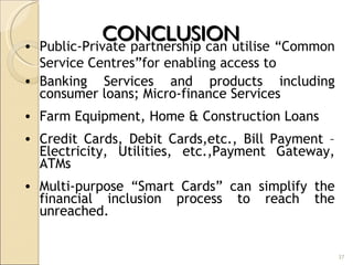 CONCLUSION  Public-Private partnership can utilise “Common Service Centres”for enabling access to Banking Services and products including consumer loans; Micro-finance Services Farm Equipment, Home & Construction Loans Credit Cards, Debit Cards,etc., Bill Payment – Electricity, Utilities, etc.,Payment Gateway, ATMs Multi-purpose “Smart Cards” can simplify the financial inclusion process to reach the unreached. 