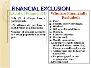 FINANCIAL EXCLUSION Extent of Financial Exclusion Only 5% of villages have a Bank branch. 81% villages do not have a bank branch in 2 km radius Number of deposit accounts per adult population is only 59%. Who are Financially Excluded: Poor Socially under-privileged. Disabled. Old as well as children. Women. Ethnic Minorities. Uneducated. Mobile population.  underprivileged section in rural and  urban areas like, Farmers, small vendors, etc. Agricultural and Industrial Labourers People engaged in un-organised sectors Unemployed  