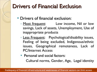 Drivers of Financial Exclusion Drivers of financial exclusion :  Most frequent :  Low income, Nil or low savings, Lack of assets, Unemployment, Use of inappropriate products Less Frequent :  Psychological/disability issues, Feeling of being excluded, Indigenous/ethnic issues, Geographical remoteness, Lack of PC/Internet Access  Personal and social factors :  Cultural norms, Gender, Age,  Legal identity  