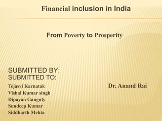 Financial inclusion in India
From Poverty to Prosperity
SUBMITTED BY:
SUBMITTED TO:
Tejasvi Karnatak Dr. Anand Rai
Vishal Kumar singh
Dipayan Ganguly
Sundeep Kumar
Siddharth Mehta
 