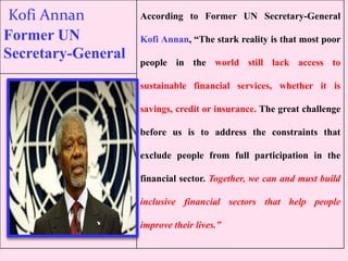 Kofi Annan
Former UN
Secretary-General
According to Former UN Secretary-General
Kofi Annan, “The stark reality is that most poor
people in the world still lack access to
sustainable financial services, whether it is
savings, credit or insurance. The great challenge
before us is to address the constraints that
exclude people from full participation in the
financial sector. Together, we can and must build
inclusive financial sectors that help people
improve their lives.”
 