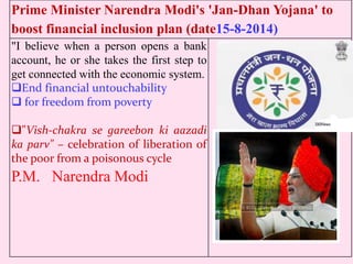 Prime Minister Narendra Modi's 'Jan-Dhan Yojana' to
boost financial inclusion plan (date15-8-2014)
"I believe when a person opens a bank
account, he or she takes the first step to
get connected with the economic system.
End financial untouchability
 for freedom from poverty
"Vish-chakra se gareebon ki aazadi
ka parv" – celebration of liberation of
the poor from a poisonous cycle
P.M. Narendra Modi
 
