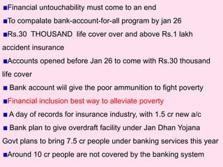 Financial untouchability must come to an end
To compalate bank-account-for-all program by jan 26
Rs.30 THOUSAND life cover over and above Rs.1 lakh
accident insurance
Accounts opened before Jan 26 to come with Rs.30 thousand
life cover
Bank account wiil give the poor ammunition to fight poverty
Financial inclusion best way to alleviate poverty
A day of records for insurance industry, with 1.5 cr new a/c
Bank plan to give overdraft facility under Jan Dhan Yojana
Govt plans to bring 7.5 cr people under banking services this year
Around 10 cr people are not covered by the banking system
 