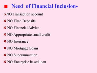Need of Financial Inclusion-
NO Transaction account
NO Time Deposits
NO Financial Advice
NO Appropriate small credit
NO Insurance
NO Mortgage Loans
NO Superannuation
NO Enterprise based loan
 