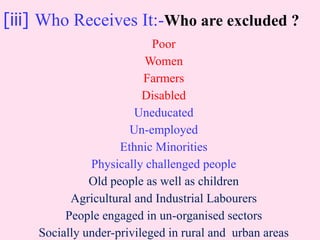 [iii] Who Receives It:-Who are excluded ?
Poor
Women
Farmers
Disabled
Uneducated
Un-employed
Ethnic Minorities
Physically challenged people
Old people as well as children
Agricultural and Industrial Labourers
People engaged in un-organised sectors
Socially under-privileged in rural and urban areas
 