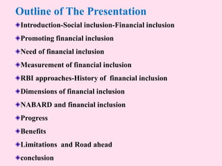 Outline of The Presentation
Introduction-Social inclusion-Financial inclusion
Promoting financial inclusion
Need of financial inclusion
Measurement of financial inclusion
RBI approaches-History of financial inclusion
Dimensions of financial inclusion
NABARD and financial inclusion
Progress
Benefits
Limitations and Road ahead
conclusion
 
