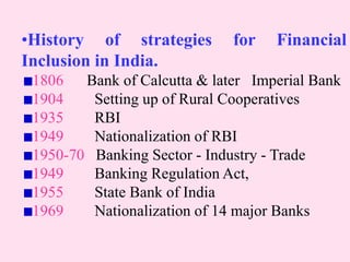 •History of strategies for Financial
Inclusion in India.
1806 Bank of Calcutta & later Imperial Bank
1904 Setting up of Rural Cooperatives
1935 RBI
1949 Nationalization of RBI
1950-70 Banking Sector - Industry - Trade
1949 Banking Regulation Act,
1955 State Bank of India
1969 Nationalization of 14 major Banks
 