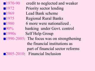 1970-90 credit to neglected and weaker
1972 Priority sector lending
1969 Lead Bank scheme
1975 Regional Rural Banks
1980 6 more were nationalized .
90% banking under Govt. control
1990s Self Help Group
1990-2005: The focus was on strengthening
the financial institutions as
part of financial sector reforms
2005-2010: Financial Inclusion
 
