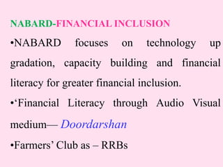 NABARD-FINANCIAL INCLUSION
•NABARD focuses on technology up
gradation, capacity building and financial
literacy for greater financial inclusion.
•‘Financial Literacy through Audio Visual
medium— Doordarshan
•Farmers’ Club as – RRBs
 