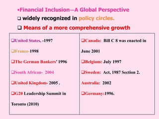 •Financial Inclusion—A Global Perspective
 widely recognized in policy circles.
 Means of a more comprehensive growth
United States, -1997
France-1998
The German Bankers’ 1996
South African- 2004
United Kingdom- 2005 .
G20 Leadership Summit in
Toronto (2010)
Canada: Bill C 8 was enacted in
June 2001
Belgium: July 1997
Sweden: Act, 1987 Section 2.
Australia: 2002
Germany:1996.
 