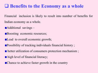  Benefits to the Economy as a whole
Financial inclusion is likely to result into number of benefits for
Indian economy as a whole.
Additional savings –
Boosting economic resources;
Lead to overall economic growth;
Possibility of tracking individuals financial history ;
better utilization of consumers protection mechanism ;
high level of financial literacy;
Chance to achieve faster growth in the country
 