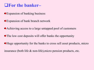 For the banker–
Expansion of banking business
Expansion of bank branch network
Achieving access to a large untapped pool of customers
The low cost deposits will offer banks the opportunity
Huge opportunity for the banks to cross sell asset products, micro
insurance (both life & non-life),micro pension products, etc.
 