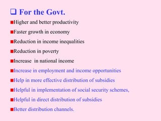  For the Govt.
Higher and better productivity
Faster growth in economy
Reduction in income inequalities
Reduction in poverty
Increase in national income
Increase in employment and income opportunities
Help in more effective distribution of subsidies
Helpful in implementation of social security schemes,
Helpful in direct distribution of subsidies
Better distribution channels.
 