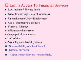  Limits Access To Financial Services
Low income & literacy levels
Nil or low savings -Lack of awareness
Unemployment/Under Employment
Use of inappropriate products
Financial illiteracy
Indigenous/ethnic issues
Geographical remoteness
Lack of time
Psychological / disability issues
Non-availability of a bank branch
Remote, hilly area
Higher transaction cost – unaffordable.
 