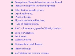 Perception of financial services as complicated
Banks do not prefer low income people
Other factors include gender,
Age,Legal entity,
Place of living,
Physical and cultural barriers,
Type of occupation etc.
KYC – documentary proof of identity/ address
Lack of awareness,
low income,
social exclusion
Distance from bank branch,
Branch timings
staff attitude are common reasons
 
