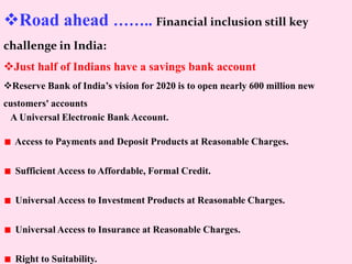 Road ahead …….. Financial inclusion still key
challenge in India:
Just half of Indians have a savings bank account
Reserve Bank of India’s vision for 2020 is to open nearly 600 million new
customers' accounts
A Universal Electronic Bank Account.
Access to Payments and Deposit Products at Reasonable Charges.
Sufficient Access to Affordable, Formal Credit.
Universal Access to Investment Products at Reasonable Charges.
Universal Access to Insurance at Reasonable Charges.
Right to Suitability.
 