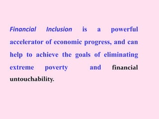 Financial Inclusion is a powerful
accelerator of economic progress, and can
help to achieve the goals of eliminating
extreme poverty and financial
untouchability.
 