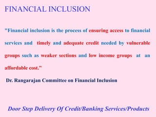 FINANCIAL INCLUSION
"Financial inclusion is the process of ensuring access to financial
services and timely and adequate credit needed by vulnerable
groups such as weaker sections and low income groups at an
affordable cost.”
Dr. Rangarajan Committee on Financial Inclusion
Door Step Delivery Of Credit/Banking Services/Products
 