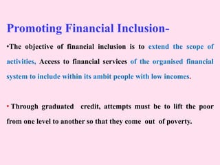 Promoting Financial Inclusion-
•The objective of financial inclusion is to extend the scope of
activities, Access to financial services of the organised financial
system to include within its ambit people with low incomes.
• Through graduated credit, attempts must be to lift the poor
from one level to another so that they come out of poverty.
 