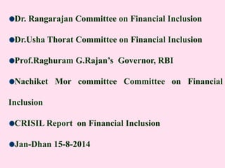 Dr. Rangarajan Committee on Financial Inclusion
Dr.Usha Thorat Committee on Financial Inclusion
Prof.Raghuram G.Rajan’s Governor, RBI
Nachiket Mor committee Committee on Financial
Inclusion
CRISIL Report on Financial Inclusion
Jan-Dhan 15-8-2014
 