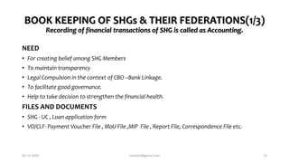 BOOK KEEPING OF SHGs & THEIR FEDERATIONS(1/3)
Recording of financial transactions of SHG is called as Accounting.
NEED
• For creating belief among SHG Members
• To maintain transparency
• Legal Compulsion in the context of CBO –Bank Linkage.
• To facilitate good governance.
• Help to take decision to strengthen the financial health.
FILES AND DOCUMENTS
• SHG - UC , Loan application form
• VO/CLF- Payment Voucher File , MoU File ,MIP File , Report File, Correspondence File etc.
06-12-2020 nitinvh2@gmail.com 13
 