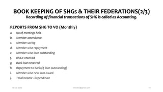 BOOK KEEPING OF SHGs & THEIR FEDERATIONS(2/3)
Recording of financial transactions of SHG is called as Accounting.
REPORTS FROM SHG TO VO (Monthly)
a. No of meetings held
b. Member attendance
c. Member saving
d. Member wise repayment
e. Member wise loan outstanding
f. RF/CIF received
g. Bank loan received
h. Repayment to bank (if loan outstanding)
i. Member wise new loan issued
j. Total income –Expenditure
06-12-2020 nitinvh2@gmail.com 14
 
