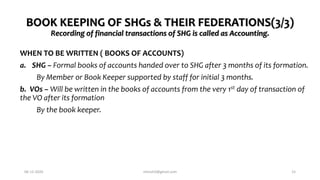 BOOK KEEPING OF SHGs & THEIR FEDERATIONS(3/3)
Recording of financial transactions of SHG is called as Accounting.
WHEN TO BE WRITTEN ( BOOKS OF ACCOUNTS)
a. SHG – Formal books of accounts handed over to SHG after 3 months of its formation.
By Member or Book Keeper supported by staff for initial 3 months.
b. VOs – Will be written in the books of accounts from the very 1st day of transaction of
the VO after its formation
By the book keeper.
06-12-2020 nitinvh2@gmail.com 15
 