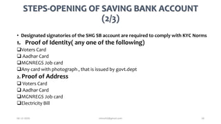 STEPS-OPENING OF SAVING BANK ACCOUNT
(2/3)
• Designated signatories of the SHG SB account are required to comply with KYC Norms
1. Proof of Identity( any one of the following)
Voters Card
 Aadhar Card
MGNREGS Job card
Any card with photograph , that is issued by govt.dept
2. Proof of Address
 Voters Card
 Aadhar Card
MGNREGS Job card
Electricity Bill
06-12-2020 nitinvh2@gmail.com 18
 