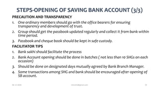 STEPS-OPENING OF SAVING BANK ACCOUNT (3/3)
PRECAUTION AND TRANSPARENCY
1. One ordinary members should go with the office bearers for ensuring
transparency and development of trust.
2. Group should get the passbook updated regularly and collect it from bank within
time period.
3. Passbook and cheque book should be kept in safe custody.
FACILITATOR TIPS
1. Bank sakhi should facilitate the process
2. Bank Account opening should be done in batches ( not less than 10 SHGs on each
occasion)
3. Should be done on designated days mutually agreed by Bank Branch Manager.
4. Some transactions among SHG and bank should be encouraged after opening of
SB account.
06-12-2020 nitinvh2@gmail.com 19
 