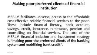 Making poor preferred clients of financial
institution
MSRLM facilitates universal access to the affordable
cost-effective reliable financial services to the poor.
These include financial literacy, bank account,
savings, credit, insurance, remittance, pension and
counselling on financial services. The core of the
MSRLM financial inclusion and investment strategy
is “making poor the preferred clients of the banking
system and mobilizing bank credit”.
06-12-2020 nitinvh2@gmail.com 2
 