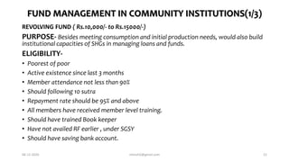 FUND MANAGEMENT IN COMMUNITY INSTITUTIONS(1/3)
REVOLVING FUND ( Rs.10,000/- to Rs.15000/-)
PURPOSE- Besides meeting consumption and initial production needs, would also build
institutional capacities of SHGs in managing loans and funds.
ELIGIBILITY-
• Poorest of poor
• Active existence since last 3 months
• Member attendance not less than 90%
• Should following 10 sutra
• Repayment rate should be 95% and above
• All members have received member level training.
• Should have trained Book keeper
• Have not availed RF earlier , under SGSY
• Should have saving bank account.
06-12-2020 nitinvh2@gmail.com 21
 