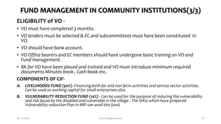 FUND MANAGEMENT IN COMMUNITY INSTITUTIONS(3/3)
ELIGIBILITY of VO -
• VO must have completed 3 months.
• VO lenders must be selected & EC and subcommittees must have been constituted in
VO.
• VO should have bank account.
• VO Office bearers and EC members should have undergone basic training on VO and
Fund management.
• BK for VO have been placed and trained and VO must introduce minimum required
documents Minutes book , Cash book etc.
COMPONENTS OF CIF-
A. LIVELIHOODS FUND (90%)- Financing both far and non farm activities and service sector activities.
Can be used as working capital for small enterprises also.
B. VULNERABILITY REDUCTION FUND (10%) - Can be used for the purpose of reducing the vulnerability
and risk faced by the disabled and vulnerable in the village . The SHGs which have prepared
Vulnerability reduction Plan in MIP can avail this fund.
06-12-2020 nitinvh2@gmail.com 23
 