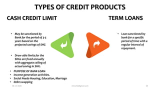 • May be sanctioned by
Bank for the period of 3-5
years based on the
projected savings of SHG
• Draw able limits for the
SHGs are fixed annually
with aggregate ceiling of
actual saving in SHG.
CASH CREDIT LIMIT TERM LOANS
• Loan sanctioned by
bank for a specific
period of time with a
regular interval of
repayment.
TYPES OF CREDIT PRODUCTS
• PURPOSE OF BANK LOAN-
• Income generation activities.
• Social Needs-Housing, Education, Marriage
• Debt swapping
06-12-2020 nitinvh2@gmail.com 28
 