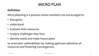 MICRO PLAN
Definition-
Micro planning is a process where members are encouraged to
• Recognize
• understand
• Evaluate their resources
• Analyze challenges they face
• Identify needs and make future plans
to overcome vulnerabilities by making optimum utilization of
resources and fostering convergences.
06-12-2020 nitinvh2@gmail.com 38
 