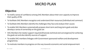 MICRO PLAN
Objective-
• To instill a sense of confidence among SHG Members about their own capacity to improve
their quality of life
• To facilitate SHG Members recognize and understand their resources (individual and common)
• To facilitate SHG Members identify the challenges they face and analyze their causes
• To enable SHG Members systematically prepare short-term and long term goals and also
develop a sense of ownership on the goals set
• SHG Members list needs/ support required (financial; technical and convergence) for achieving
the goals set and also identify sources of support
• To enable SHG members linkages with Government sponsored welfare and development
programmes
• To motivate members to progress on the way towards economic and social empowerment
06-12-2020 nitinvh2@gmail.com 39
 