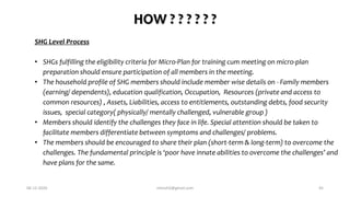 HOW ? ? ? ? ? ?
SHG Level Process
• SHGs fulfilling the eligibility criteria for Micro-Plan for training cum meeting on micro-plan
preparation should ensure participation of all members in the meeting.
• The household profile of SHG members should include member wise details on - Family members
(earning/ dependents), education qualification, Occupation, Resources (private and access to
common resources) , Assets, Liabilities, access to entitlements, outstanding debts, food security
issues, special category( physically/ mentally challenged, vulnerable group )
• Members should identify the challenges they face in life. Special attention should be taken to
facilitate members differentiate between symptoms and challenges/ problems.
• The members should be encouraged to share their plan (short-term & long-term) to overcome the
challenges. The fundamental principle is ‘poor have innate abilities to overcome the challenges’ and
have plans for the same.
06-12-2020 nitinvh2@gmail.com 45
 
