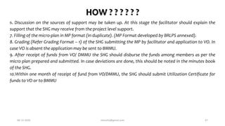 HOW ? ? ? ? ? ?
6. Discussion on the sources of support may be taken up. At this stage the facilitator should explain the
support that the SHG may receive from the project level support.
7. Filling of the micro-plan in MP format (In duplicate). (MP Format developed by BRLPS annexed).
8. Grading (Refer Grading Format – 1) of the SHG submitting the MP by facilitator and application to VO. In
case VO is absent the application may be sent to BMMU.
9. After receipt of funds from VO/ DMMU the SHG should disburse the funds among members as per the
micro plan prepared and submitted. In case deviations are done, this should be noted in the minutes book
of the SHG.
10.Within one month of receipt of fund from VO/DMMU, the SHG should submit Utilization Certificate for
funds to VO or to BMMU
06-12-2020 nitinvh2@gmail.com 47
 