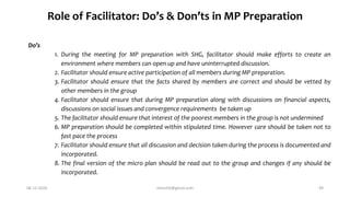 Role of Facilitator: Do’s & Don’ts in MP Preparation
Do’s
1. During the meeting for MP preparation with SHG, facilitator should make efforts to create an
environment where members can open up and have uninterrupted discussion.
2. Facilitator should ensure active participation of all members during MP preparation.
3. Facilitator should ensure that the facts shared by members are correct and should be vetted by
other members in the group
4. Facilitator should ensure that during MP preparation along with discussions on financial aspects,
discussions on social issues and convergence requirements be taken up
5. The facilitator should ensure that interest of the poorest members in the group is not undermined
6. MP preparation should be completed within stipulated time. However care should be taken not to
fast pace the process
7. Facilitator should ensure that all discussion and decision taken during the process is documented and
incorporated.
8. The final version of the micro plan should be read out to the group and changes if any should be
incorporated.
06-12-2020 nitinvh2@gmail.com 49
 