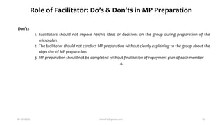 Role of Facilitator: Do’s & Don’ts in MP Preparation
Don’ts
1. Facilitators should not impose her/his ideas or decisions on the group during preparation of the
micro-plan
2. The facilitator should not conduct MP preparation without clearly explaining to the group about the
objective of MP preparation.
3. MP preparation should not be completed without finalization of repayment plan of each member
4.
06-12-2020 nitinvh2@gmail.com 50
 