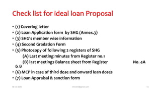 Check list for ideal loan Proposal
• (1) Covering letter
• (2) Loan Application form by SHG (Annex.3)
• (3) SHG’s member wise information
• (4) Second Gradation Form
• (5) Photocopy of following 2 registers of SHG
(A) Last meeting minutes from Register no.1
(B) last meetings Balance sheet from Register No. 4A
& B
• (6) MCP in case of third dose and onward loan doses
• (7) Loan Appraisal & sanction form
06-12-2020 nitinvh2@gmail.com 51
 