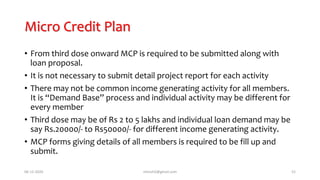 Micro Credit Plan
• From third dose onward MCP is required to be submitted along with
loan proposal.
• It is not necessary to submit detail project report for each activity
• There may not be common income generating activity for all members.
It is “Demand Base” process and individual activity may be different for
every member
• Third dose may be of Rs 2 to 5 lakhs and individual loan demand may be
say Rs.20000/- to Rs50000/- for different income generating activity.
• MCP forms giving details of all members is required to be fill up and
submit.
06-12-2020 nitinvh2@gmail.com 52
 