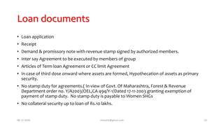 Loan documents
• Loan application
• Receipt
• Demand & promissory note with revenue stamp signed by authorized members.
• Inter say Agreement to be executed by members of group
• Articles 0f Term loan Agreement or CC limit Agreement
• In case of third dose onward where assets are formed, Hypothecation of assets as primary
security.
• No stamp duty for agreements.( In view of Govt. Of Maharashtra, Forest & Revenue
Department order no. Y/A2003/OEL,CA 494/Y-1/Dated 17-11-2003 granting exemption of
payment of stamp duty. No stamp duty is payable to Women SHGs
• No collateral security up to loan of Rs.10 lakhs.
06-12-2020 nitinvh2@gmail.com 53
 