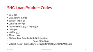 SHG Loan Product Codes
• BoM-101
• Union Bank- SR108
• Bank of India- 65
• Canara Bank-737
• Indian Bank- 590321 to 590326
• IDBI- 901
• HDFC- 1373
• SBI- 021705
• Maharashtra Gramin Bank-CC-6150 5601
• Term-6250 5601
• Vidarbh Kokan Gramin Bank-SHGWO/NRLWO/MSRLML/MSRLMC
06-12-2020 nitinvh2@gmail.com 54
 