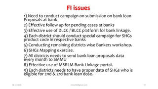 FI issues
1) Need to conduct campaign on submission on bank loan
Proposals at bank
2) Effective follow up for pending cases at banks
3) Effective use of DLCC / BLCC platform for bank linkage.
4) Each district should conduct special campaign for SHGs
product code in respective banks
5) Conducting remaining districts wise Bankers workshop.
6) SHGs Mapping exercise.
7) All districts needs to send bank loan proposals data
every month to SMMU
8) Effective use of MSRLM Bank Linkage portal.
9) Each districts needs to have proper data of SHGs who is
eligible for 2nd & 3rd bank loan dose.
06-12-2020 nitinvh2@gmail.com 57
 