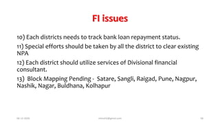 FI issues
10) Each districts needs to track bank loan repayment status.
11) Special efforts should be taken by all the district to clear existing
NPA
12) Each district should utilize services of Divisional financial
consultant.
13) Block Mapping Pending - Satare, Sangli, Raigad, Pune, Nagpur,
Nashik, Nagar, Buldhana, Kolhapur
06-12-2020 nitinvh2@gmail.com 58
 