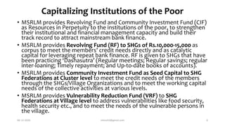 Capitalizing Institutions of the Poor
• MSRLM provides Revolving Fund and Community Investment Fund (CIF)
as Resources in Perpetuity to the institutions of the poor, to strengthen
their institutional and financial management capacity and build their
track record to attract mainstream bank finance.
• MSRLM provides Revolving Fund (RF) to SHGs of Rs.10,000-15,000 as
corpus to meet the members’ credit needs directly and as catalytic
capital for leveraging repeat bank finance. RF is given to SHGs that have
been practicing ‘Dashasutra’ (Regular meetings; Regular savings; regular
inter-loaning; Timely repayment; and Up-to-date books of accounts).
• MSRLM provides Community Investment Fund as Seed Capital to SHG
Federations at Cluster level to meet the credit needs of the members
through the SHGs/Village Organizations and to meet the working capital
needs of the collective activities at various levels.
• MSRLM provides Vulnerability Reduction Fund (VRF) to SHG
Federations at Village level to address vulnerabilities like food security,
health security etc., and to meet the needs of the vulnerable persons in
the village.
06-12-2020 nitinvh2@gmail.com 6
 