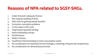 Reasons of NPA related to SGSY-SHGs.
1. Under finance/In adequate finance
2. Non capacity building of SHGs
3. SHGs only for getting subsidy benefits
4. Formation, normation problems
5. To fast steps in SHG cycle
6. Target based Quantity lending
7. Some misleading concept
8. Partial finance
9. Delay in finance.
10. Insufficient internal lending to meet consumption needs.
11. No consideration for backward forward linkages, marketing, intreprenual competences.
12. No consideration for demand based activity
06-12-2020 nitinvh2@gmail.com 61
 